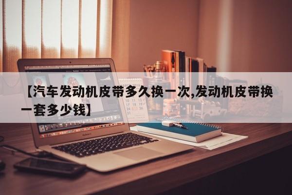 【汽车发动机皮带多久换一次,发动机皮带换一套多少钱】