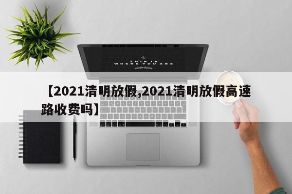 【2021清明放假,2021清明放假高速路收费吗】