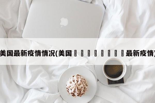 美国最新疫情情况(美国🇺🇸最新疫情)