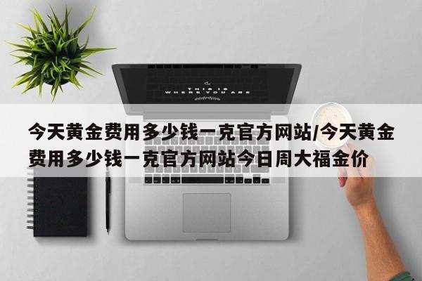 今天黄金费用多少钱一克官方网站/今天黄金费用多少钱一克官方网站今日周大福金价