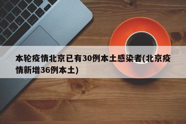 本轮疫情北京已有30例本土感染者(北京疫情新增36例本土)