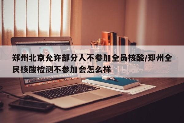 郑州北京允许部分人不参加全员核酸/郑州全民核酸检测不参加会怎么样