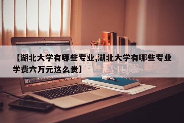 【湖北大学有哪些专业,湖北大学有哪些专业学费六万元这么贵】