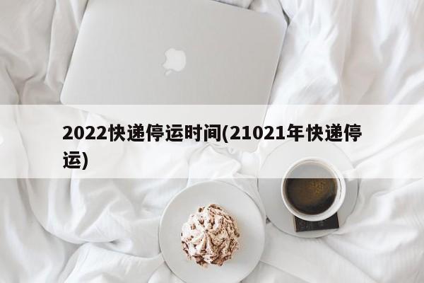 2022快递停运时间(21021年快递停运)