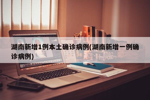 湖南新增1例本土确诊病例(湖南新增一例确诊病例)