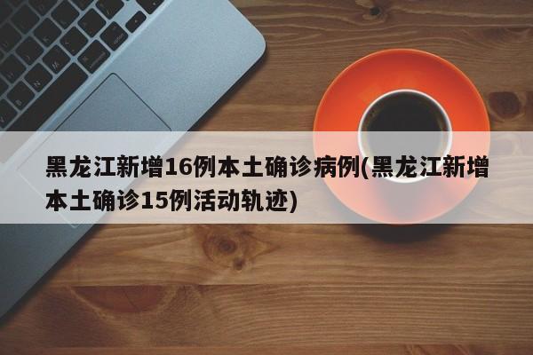 黑龙江新增16例本土确诊病例(黑龙江新增本土确诊15例活动轨迹)