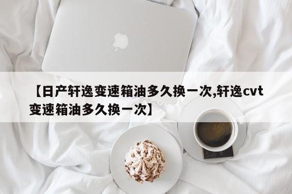 【日产轩逸变速箱油多久换一次,轩逸cvt变速箱油多久换一次】