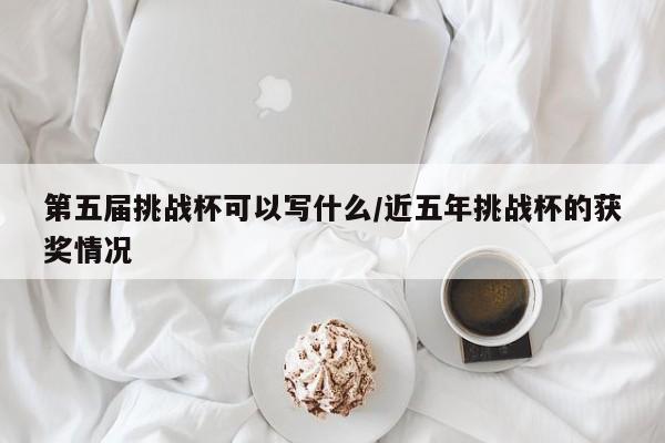 第五届挑战杯可以写什么/近五年挑战杯的获奖情况