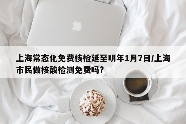 上海常态化免费核检延至明年1月7日/上海市民做核酸检测免费吗?