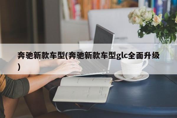 奔驰新款车型(奔驰新款车型glc全面升级)