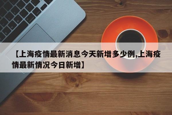 【上海疫情最新消息今天新增多少例,上海疫情最新情况今日新增】