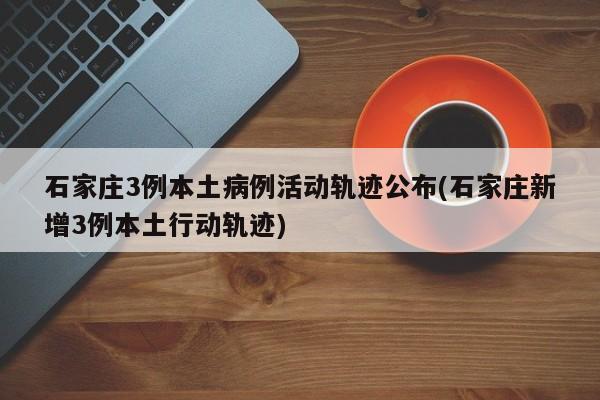 石家庄3例本土病例活动轨迹公布(石家庄新增3例本土行动轨迹)