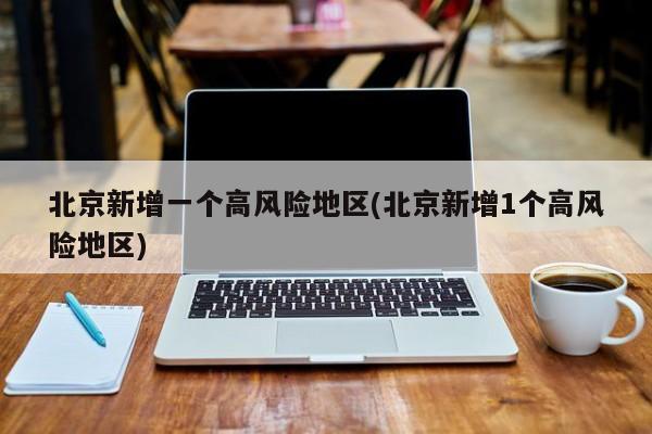 北京新增一个高风险地区(北京新增1个高风险地区)