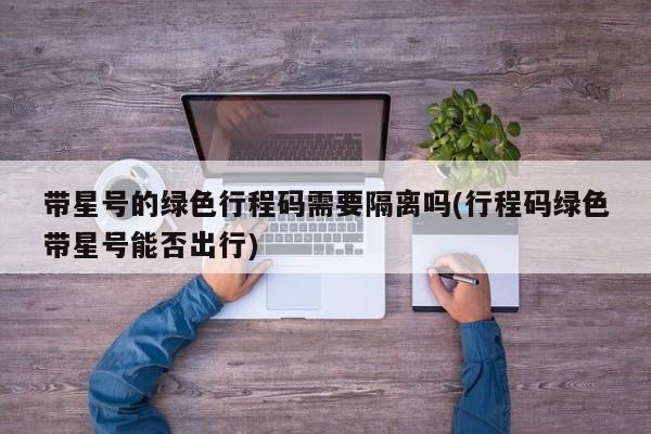 带星号的绿色行程码需要隔离吗(行程码绿色带星号能否出行)