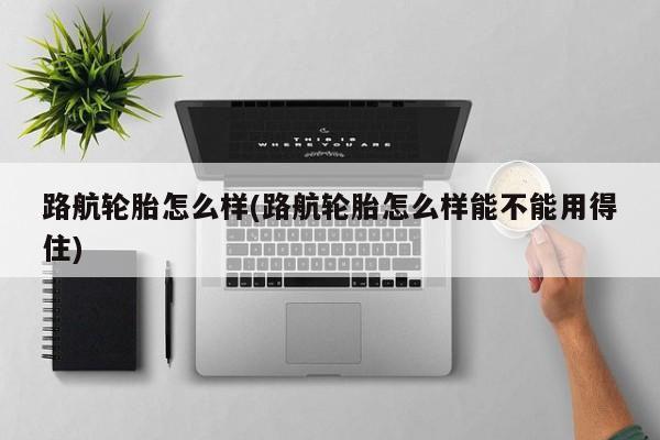 路航轮胎怎么样(路航轮胎怎么样能不能用得住)