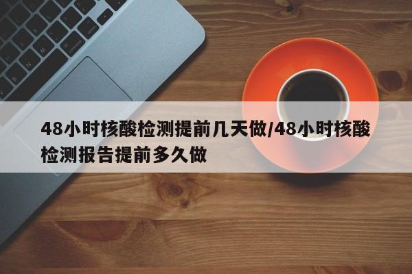 48小时核酸检测提前几天做/48小时核酸检测报告提前多久做