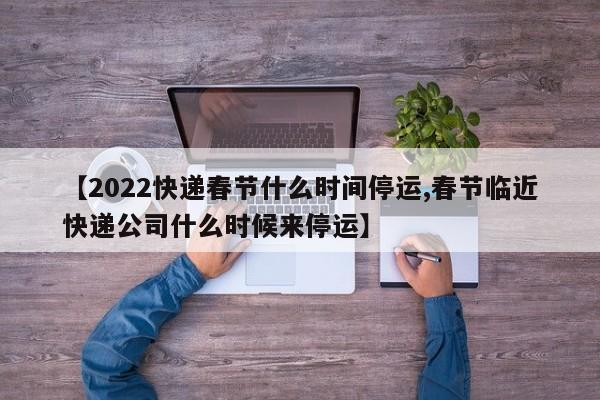 【2022快递春节什么时间停运,春节临近快递公司什么时候来停运】