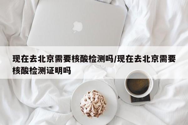 现在去北京需要核酸检测吗/现在去北京需要核酸检测证明吗