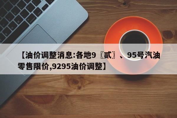 【油价调整消息:各地9〖贰〗、95号汽油零售限价,9295油价调整】