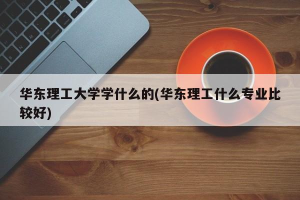 华东理工大学学什么的(华东理工什么专业比较好)