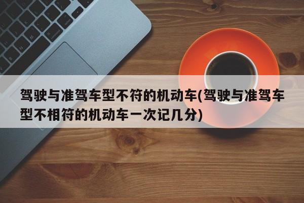 驾驶与准驾车型不符的机动车(驾驶与准驾车型不相符的机动车一次记几分)