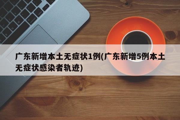 广东新增本土无症状1例(广东新增5例本土无症状感染者轨迹)