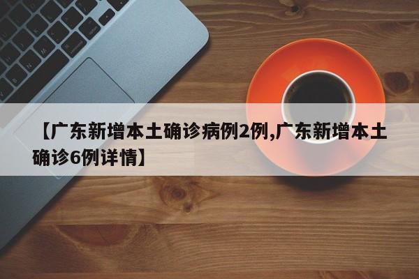 【广东新增本土确诊病例2例,广东新增本土确诊6例详情】