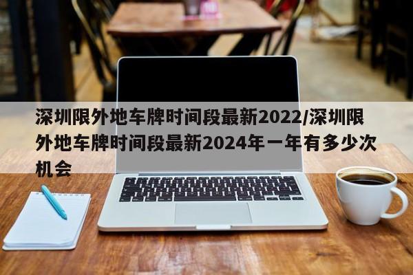 深圳限外地车牌时间段最新2022/深圳限外地车牌时间段最新2024年一年有多少次机会