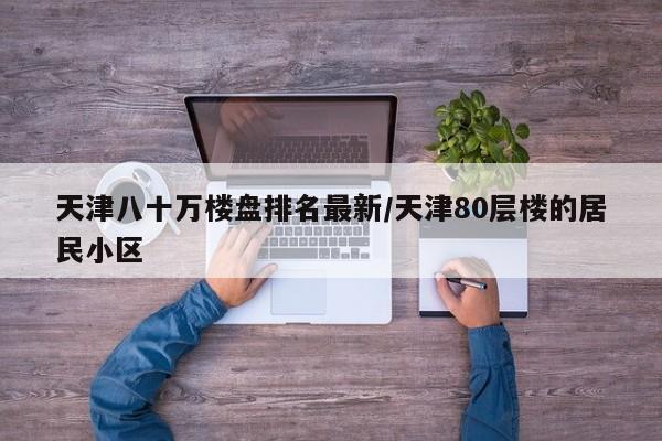 天津八十万楼盘排名最新/天津80层楼的居民小区