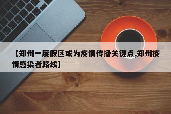 【郑州一度假区或为疫情传播关键点,郑州疫情感染者路线】