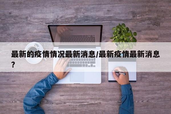 最新的疫情情况最新消息/最新疫情最新消息?
