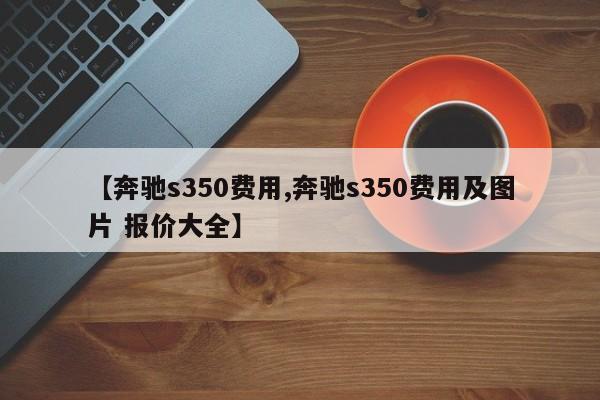 【奔驰s350费用,奔驰s350费用及图片 报价大全】