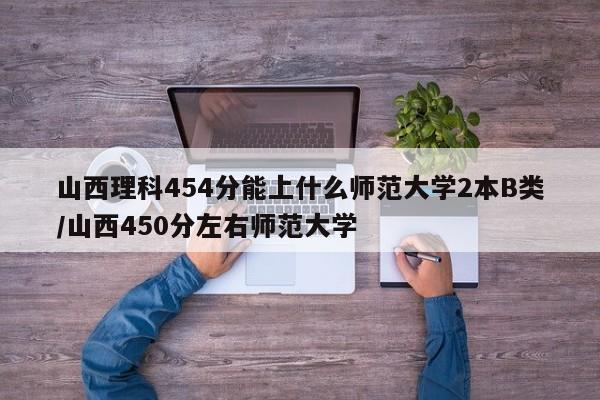 山西理科454分能上什么师范大学2本B类/山西450分左右师范大学