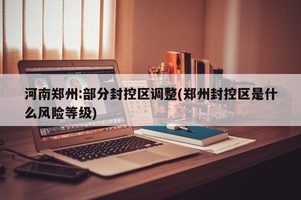 河南郑州:部分封控区调整(郑州封控区是什么风险等级)