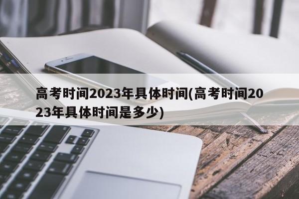 高考时间2023年具体时间(高考时间2023年具体时间是多少)