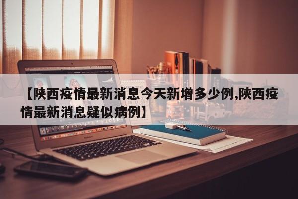 【陕西疫情最新消息今天新增多少例,陕西疫情最新消息疑似病例】
