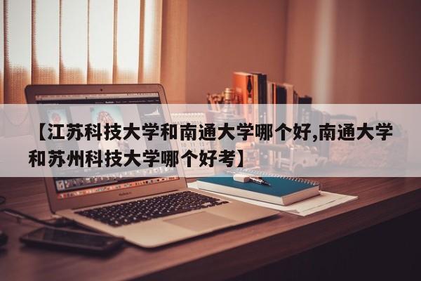 【江苏科技大学和南通大学哪个好,南通大学和苏州科技大学哪个好考】
