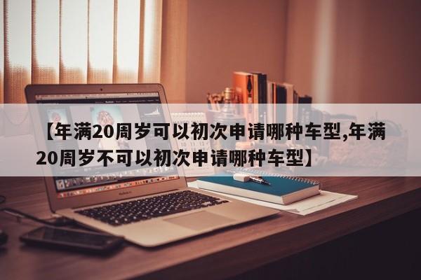 【年满20周岁可以初次申请哪种车型,年满20周岁不可以初次申请哪种车型】