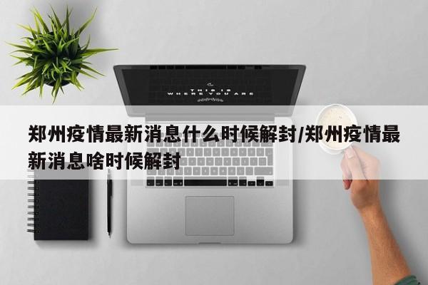 郑州疫情最新消息什么时候解封/郑州疫情最新消息啥时候解封