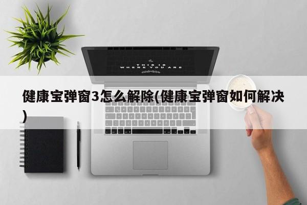 健康宝弹窗3怎么解除(健康宝弹窗如何解决)