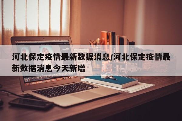 河北保定疫情最新数据消息/河北保定疫情最新数据消息今天新增