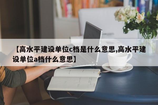 【高水平建设单位c档是什么意思,高水平建设单位a档什么意思】