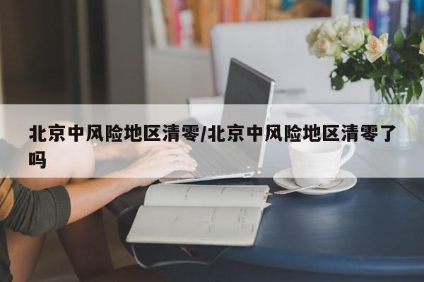 北京中风险地区清零/北京中风险地区清零了吗