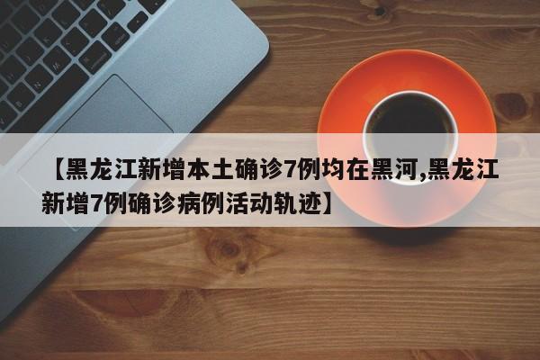 【黑龙江新增本土确诊7例均在黑河,黑龙江新增7例确诊病例活动轨迹】