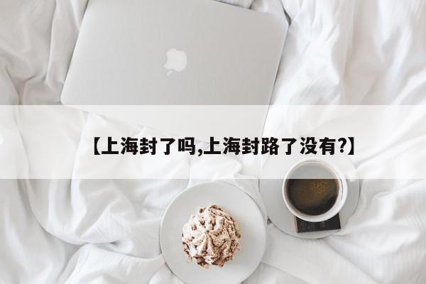【上海封了吗,上海封路了没有?】