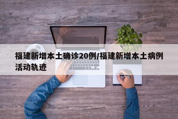 福建新增本土确诊20例/福建新增本土病例活动轨迹