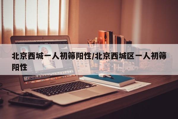 北京西城一人初筛阳性/北京西城区一人初筛阳性