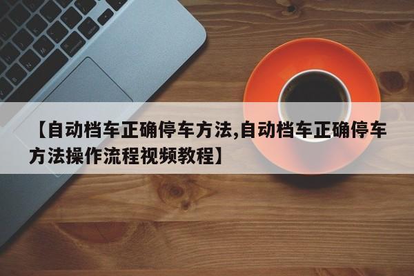 【自动档车正确停车方法,自动档车正确停车方法操作流程视频教程】