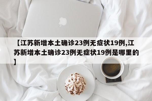 【江苏新增本土确诊23例无症状19例,江苏新增本土确诊23例无症状19例是哪里的】