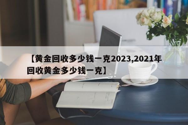 【黄金回收多少钱一克2023,2021年回收黄金多少钱一克】